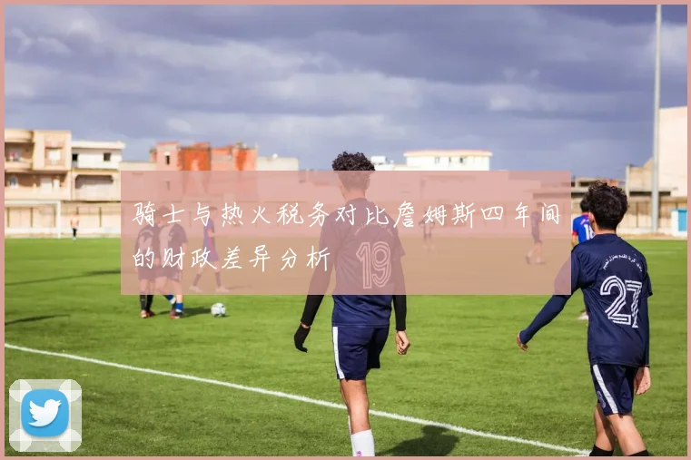 骑士与热火税务对比詹姆斯四年间的财政差异分析