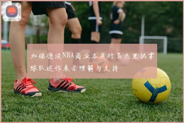 加福德谈NBA商业本质对乌杰里执掌球队运作表示理解与支持