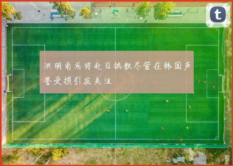 洪明甫或将赴日执教尽管在韩国声誉受损引发关注