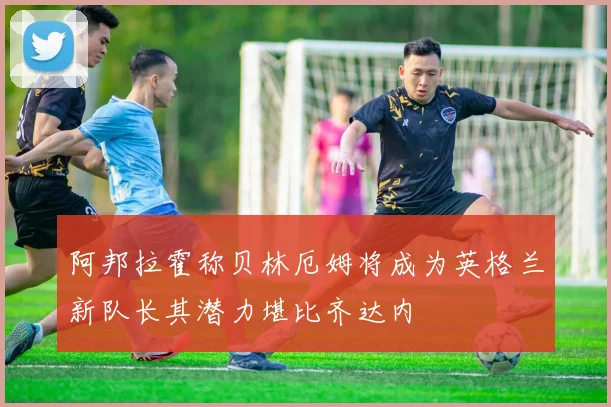 阿邦拉霍称贝林厄姆将成为英格兰新队长其潜力堪比齐达内