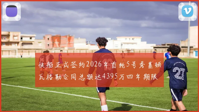 快船正式签约2026年首轮5号秀基顿瓦格勒合同总额达4395万四年期限
