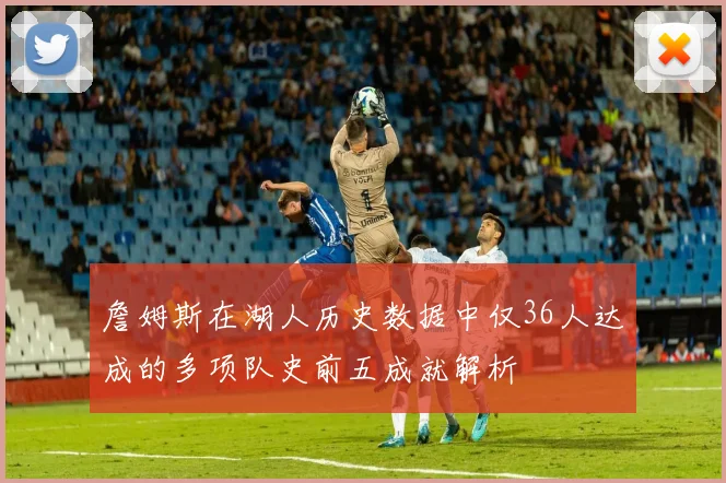 詹姆斯在湖人历史数据中仅36人达成的多项队史前五成就解析