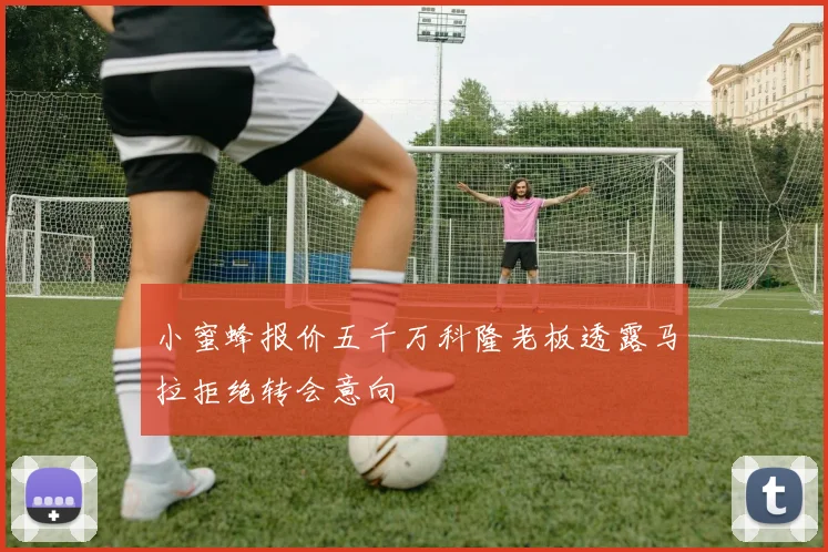 小蜜蜂报价五千万科隆老板透露马拉拒绝转会意向