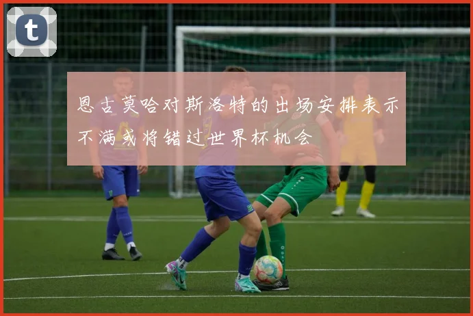 恩古莫哈对斯洛特的出场安排表示不满或将错过世界杯机会