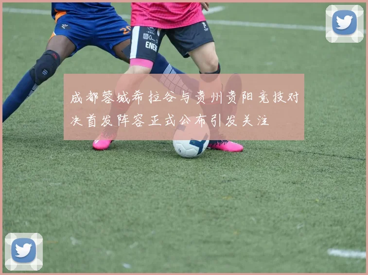 成都蓉城希拉谷与贵州贵阳竞技对决首发阵容正式公布引发关注