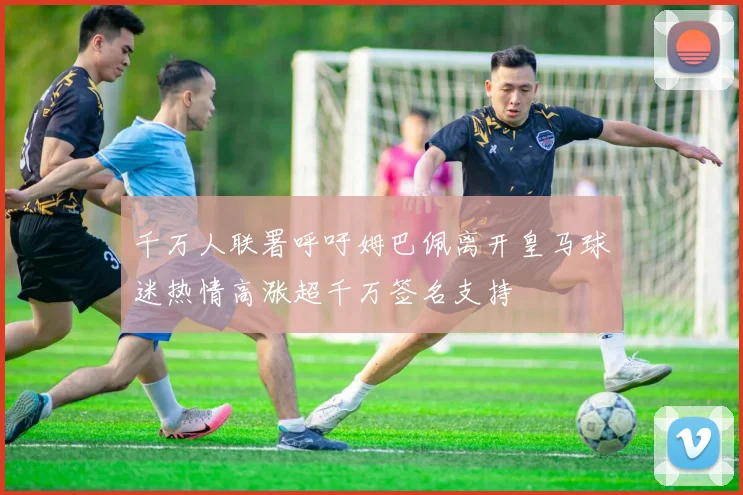 千万人联署呼吁姆巴佩离开皇马球迷热情高涨超千万签名支持