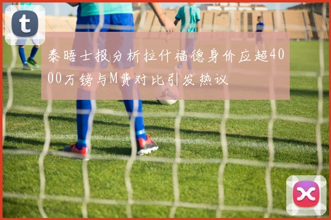 泰晤士报分析拉什福德身价应超4000万镑与M费对比引发热议