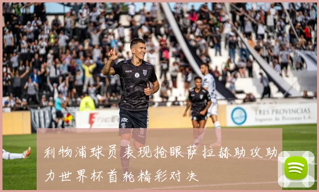 利物浦球员表现抢眼萨拉赫助攻助力世界杯首轮精彩对决