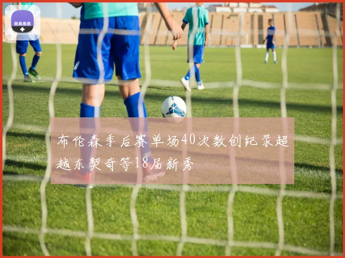 布伦森季后赛单场40次数创纪录超越东契奇等18届新秀