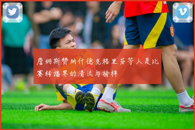 詹姆斯赞纳什德克格里芬等人是比赛转播界的清流与榜样
