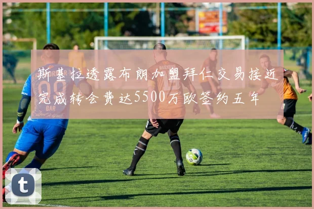 斯基拉透露布朗加盟拜仁交易接近完成转会费达5500万欧签约五年