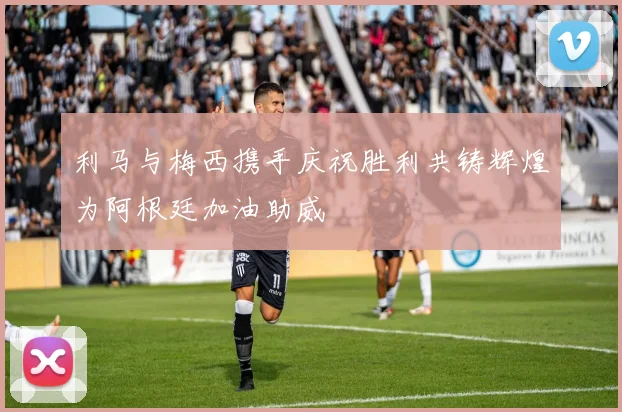 利马与梅西携手庆祝胜利共铸辉煌为阿根廷加油助威