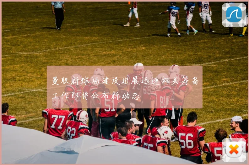 曼联新球场建设进展迅速相关筹备工作即将公布新动态