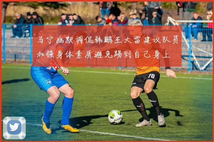 马宁幽默调侃韩鹏王大雷建议队员加强身体素质避免踢到自己身上