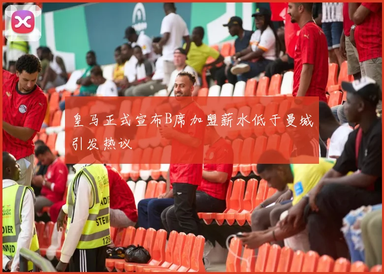 皇马正式宣布B席加盟薪水低于曼城引发热议