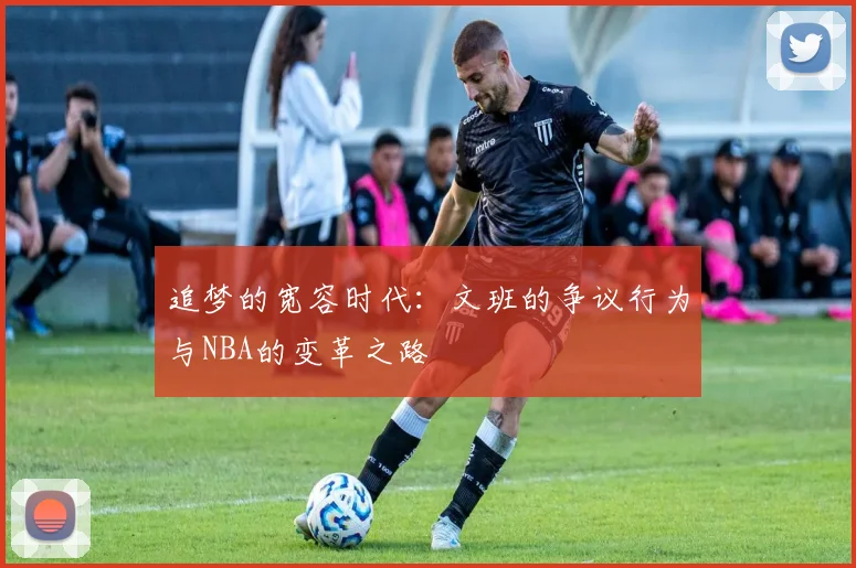 追梦的宽容时代：文班的争议行为与NBA的变革之路