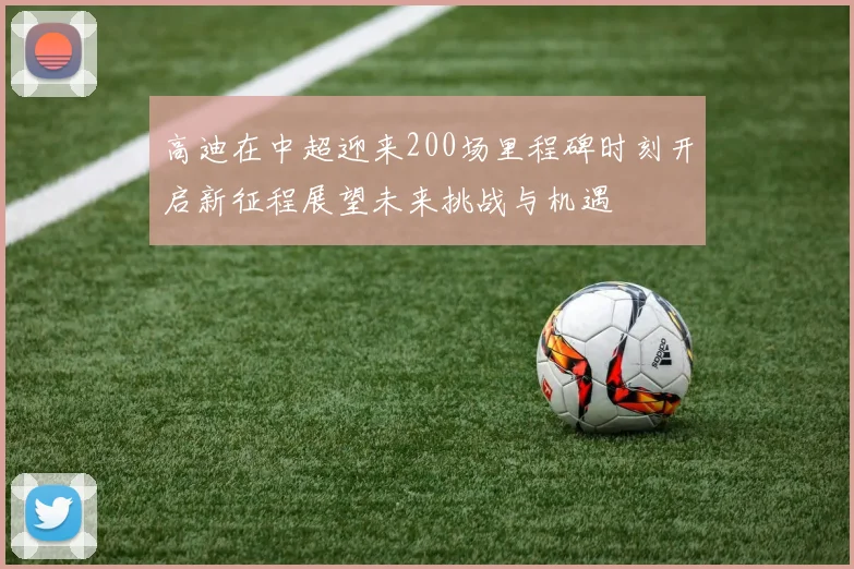 高迪在中超迎来200场里程碑时刻开启新征程展望未来挑战与机遇
