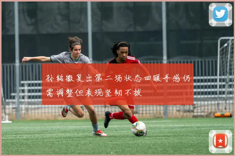 孙铭徽复出第二场状态回暖手感仍需调整但表现坚韧不拔