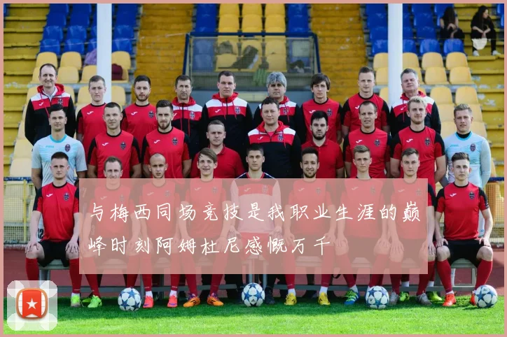 与梅西同场竞技是我职业生涯的巅峰时刻阿姆杜尼感慨万千