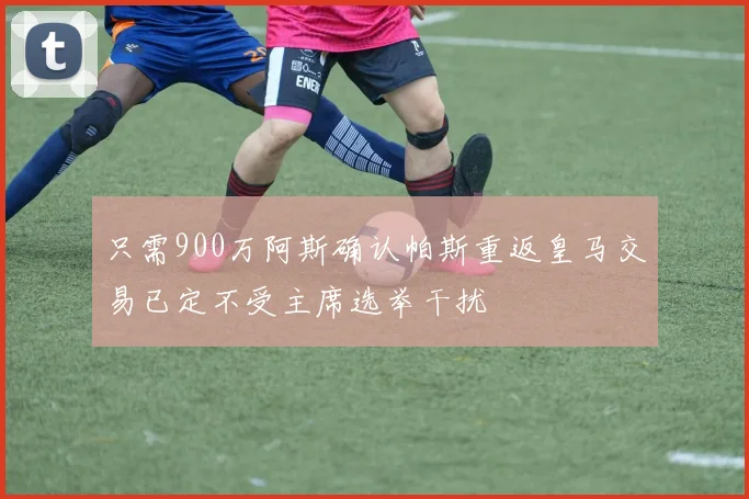 只需900万阿斯确认帕斯重返皇马交易已定不受主席选举干扰