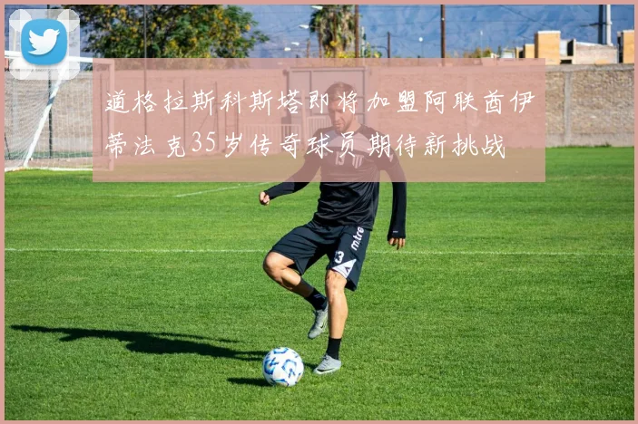 道格拉斯科斯塔即将加盟阿联酋伊蒂法克35岁传奇球员期待新挑战