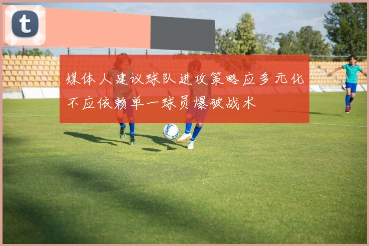 媒体人建议球队进攻策略应多元化不应依赖单一球员爆破战术