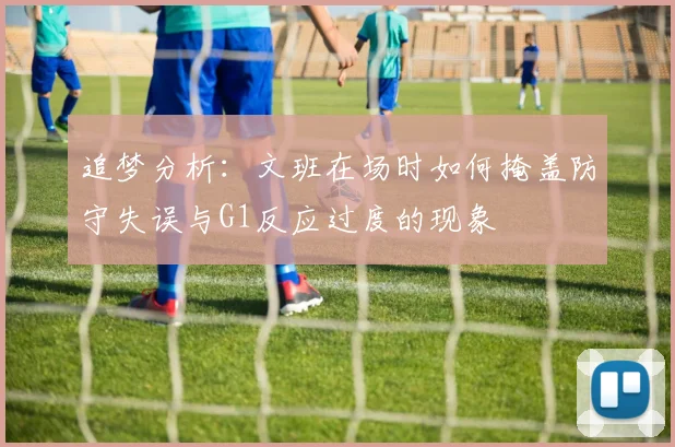 追梦分析：文班在场时如何掩盖防守失误与G1反应过度的现象
