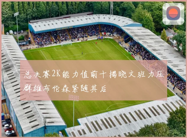 总决赛2K能力值前十揭晓文班力压群雄布伦森紧随其后