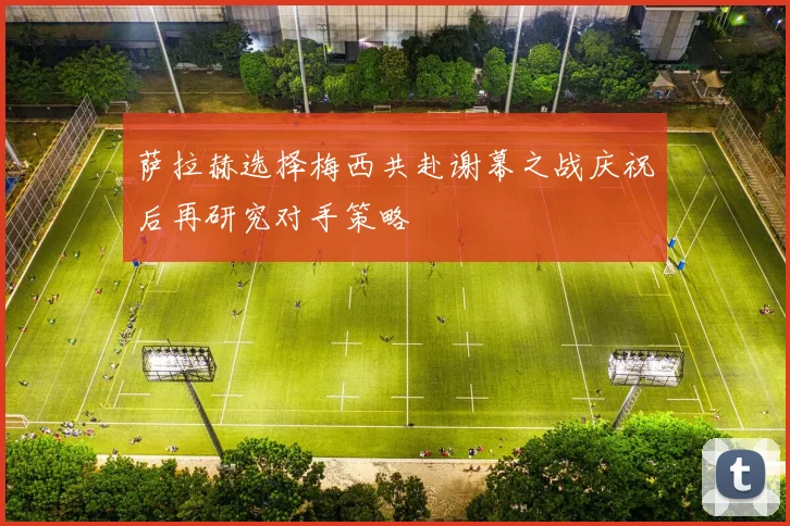萨拉赫选择梅西共赴谢幕之战庆祝后再研究对手策略