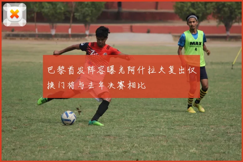 巴黎首发阵容曝光阿什拉夫复出仅换门将与去年决赛相比