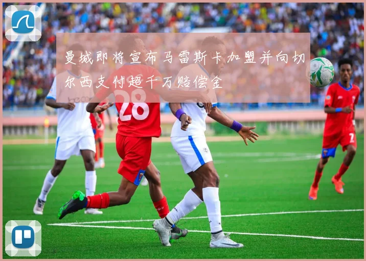曼城即将宣布马雷斯卡加盟并向切尔西支付超千万赔偿金