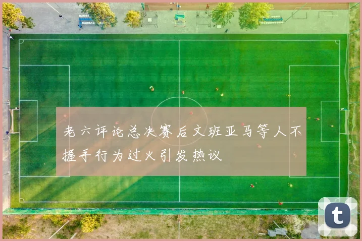 老六评论总决赛后文班亚马等人不握手行为过火引发热议