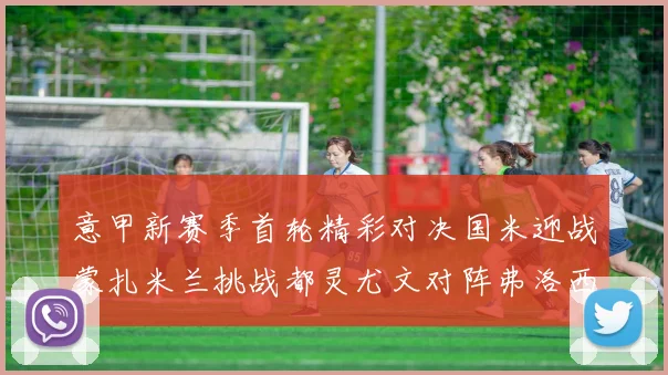 意甲新赛季首轮精彩对决国米迎战蒙扎米兰挑战都灵尤文对阵弗洛西诺内
